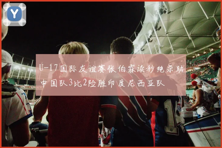 U-17国际友谊赛张伯霖读秒绝杀助中国队3比2险胜印度尼西亚队