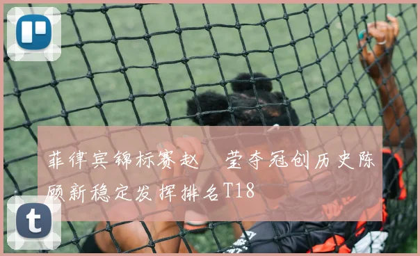 菲律宾锦标赛赵祐莹夺冠创历史陈顾新稳定发挥排名T18