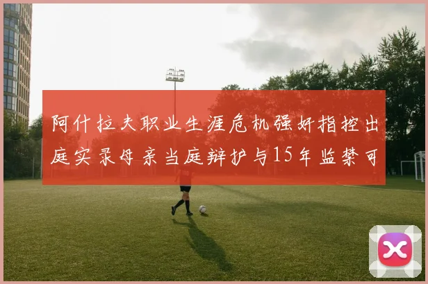 阿什拉夫职业生涯危机强奸指控出庭实录母亲当庭辩护与15年监禁可能性分析