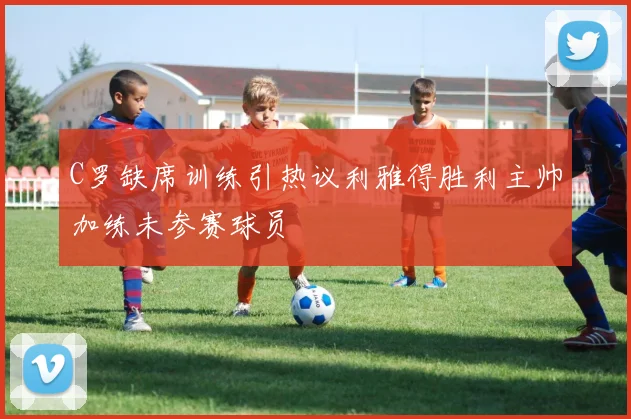 C罗缺席训练引热议利雅得胜利主帅加练未参赛球员