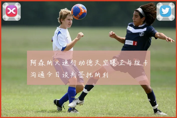 阿森纳火速行动德天空曝正与纽卡沟通今日谈判签托纳利