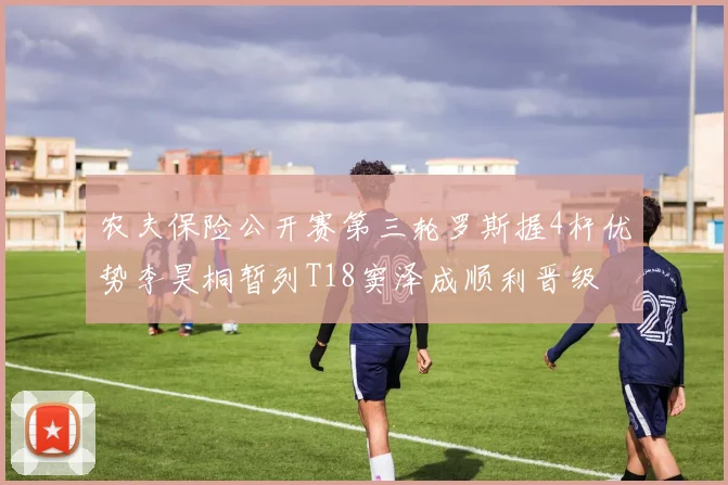 农夫保险公开赛第三轮罗斯握4杆优势李昊桐暂列T18窦泽成顺利晋级