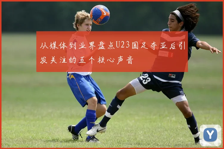 从媒体到业界盘点U23国足夺亚后引发关注的五个核心声音