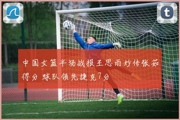 中国女篮半场战报王思雨妙传张茹得分 球队领先捷克7分