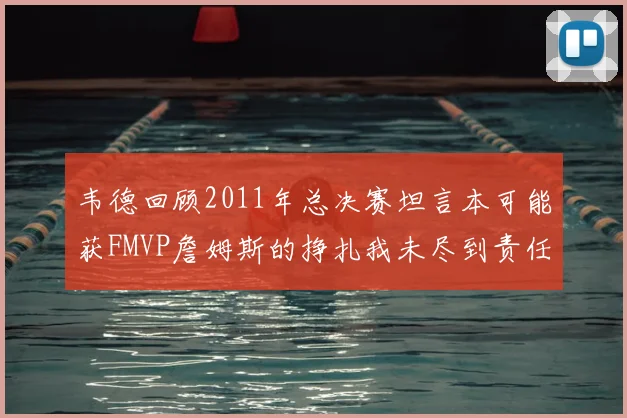 韦德回顾2011年总决赛坦言本可能获FMVP詹姆斯的挣扎我未尽到责任