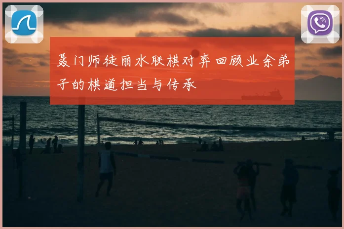 聂门师徒丽水联棋对弈回顾业余弟子的棋道担当与传承